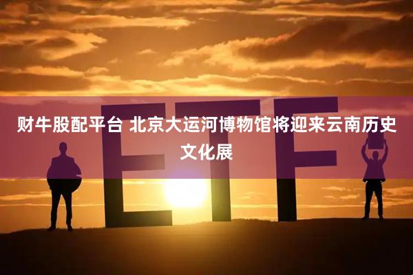 财牛股配平台 北京大运河博物馆将迎来云南历史文化展