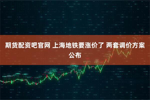 期货配资吧官网 上海地铁要涨价了 两套调价方案公布